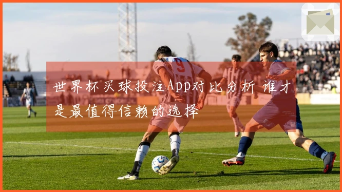 世界杯买球投注App对比分析 谁才是最值得信赖的选择